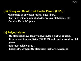 (iv) Fiberglass Reinforced Plastic Panels (FRPs):
•It consists of polyester resins, glass fibers.
•Can have minor amount of other resins, stabilizers, etc.
•Service life is 4-5 years
(v) Polyethylene:
• UV stabilized Low density polyethylene (LDPE) is used .
• It has good transmittivity (80-90 %) and can be used for 3-4
years.
• It is most widely used .
• Basic LDPE without UV stabilizers last for 4-6 months
18/43
 