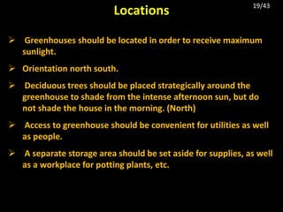  Greenhouses should be located in order to receive maximum
sunlight.
 Orientation north south.
 Deciduous trees should be placed strategically around the
greenhouse to shade from the intense afternoon sun, but do
not shade the house in the morning. (North)
 Access to greenhouse should be convenient for utilities as well
as people.
 A separate storage area should be set aside for supplies, as well
as a workplace for potting plants, etc.
Locations 19/43
 