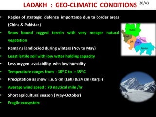 LADAKH : GEO-CLIMATIC CONDITIONS
• Region of strategic defence importance due to border areas
(China & Pakistan)
• Snow bound rugged terrain with very meager natural
vegetation
• Remains landlocked during winters (Nov to May)
• Least fertile soil with low water holding capacity
• Less oxygen availability with low humidity
• Temperature ranges from - 300 C to + 350 C
• Precipitation as snow i.e. 9 cm (Leh) & 24 cm (Kargil)
• Average wind speed : 70 nautical mile /hr
• Short agricultural season ( May-October)
• Fragile ecosystem
20/43
 