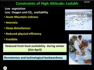 Constraints of High Altitude: Ladakh
Low vegetation
Less Oxygen and CO2 availability
Reduced fresh food availability during winter
(Oct-April)
Remoteness and technological backwardness
• Acute Mountain sickness
• Anorexia
• Sleep disturbances
• Reduced physical efficiency
• Frostbite
23/43
 