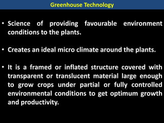 • Science of providing favourable environment
conditions to the plants.
• Creates an ideal micro climate around the plants.
• It is a framed or inflated structure covered with
transparent or translucent material large enough
to grow crops under partial or fully controlled
environmental conditions to get optimum growth
and productivity.
Greenhouse Technology
 