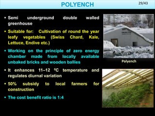  Semi underground double walled
greenhouse
 Suitable for: Cultivation of round the year
leafy vegetables (Swiss Chard, Kale,
Lettuce, Endive etc.)
 Working on the principle of zero energy
chamber made from locally available
unbaked bricks and wooden ballies
 It enhances 11–12 0C temperature and
regulates diurnal variation
 50% subsidy to local farmers for
construction
 The cost benefit ratio is 1:4
POLYENCH
Polyench
29/43
 