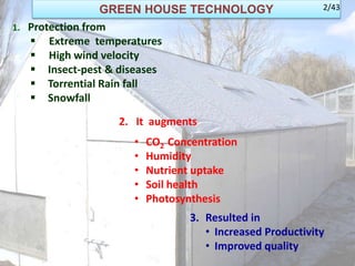 GREEN HOUSE TECHNOLOGY
1. Protection from
 Extreme temperatures
 High wind velocity
 Insect-pest & diseases
 Torrential Rain fall
 Snowfall
2. It augments
• CO2 Concentration
• Humidity
• Nutrient uptake
• Soil health
• Photosynthesis
3. Resulted in
• Increased Productivity
• Improved quality
2/43
 