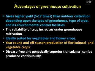 Advantages of greenhouse cultivation
• Gives higher yield (5-17 times) than outdoor cultivation
depending upon the type of greenhouse, type of crop,
and its environmental control facilities
• The reliability of crop increases under greenhouse
cultivation
• Ideally suited for vegetables and flower crops.
• Year round and off season production of floricultural and
vegetable crops
• Disease-free and genetically superior transplants, can be
produced continuously.
6/43
 