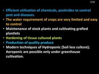 • Efficient utilization of chemicals, pesticides to control
pest and diseases.
• The water requirement of crops are very limited and easy
to control
• Maintenance of stock plants and cultivating grafted
plantlets
• Hardening of tissue cultured plants
• Production of quality produce
• Modern techniques of Hydroponic (Soil less culture);
Aeroponic are possible only under greenhouse
cultivation.
7/43
 