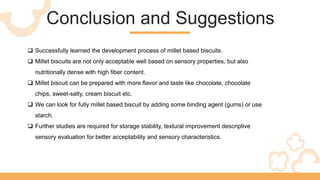 Conclusion and Suggestions
 Successfully learned the development process of millet based biscuits.
 Millet biscuits are not only acceptable well based on sensory properties, but also
nutritionally dense with high fiber content.
 Millet biscuit can be prepared with more flavor and taste like chocolate, chocolate
chips, sweet-salty, cream biscuit etc.
 We can look for fully millet based biscuit by adding some binding agent (gums) or use
starch.
 Further studies are required for storage stability, textural improvement descriptive
sensory evaluation for better acceptability and sensory characteristics.
 