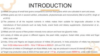 INTRODUCTION
 Millets are group of small food grains compared to common food grains which are cultivated in semi arid areas.
 Millets grains are rich in several nutrition, antioxidants, phytochemicals and micronutrients (Mal et al,2010, Singh et
al 2012)
 The presence of all the required nutrients in millets makes them suitable for large-scale utilization in the
manufacture of food products such as baby foods, snack foods and dietary supplements. (Subramanian et al.,
2007;Liu et al., 2012)
 Millets are rich source of fibre protein minerals irons calcium and have low glycemic index.
 A variety of millets are grown in different regions; like pearl millet, sorghum, foxtail millet, proso millet and finger
millet, kodo millet
 India, China and Nigeria are largest producer of millets (55 percent). In India production of millets has increased
from 14.52 million tons in 2015 – 16 to 17.96 tons in 2020-21. (DA and FW, 2022)
 Production of millets in Chhattisgarh are Kodo Millets, kutki, ragi are produced in around 20 districts of state.
 Target crop production area at 2022-23 has been set at 1.17 lac, at present covers 69000 ha, under millet mission.
 