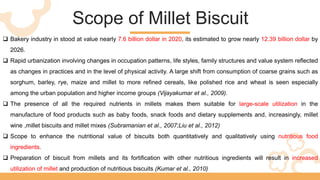 Scope of Millet Biscuit
 Bakery industry in stood at value nearly 7.6 billion dollar in 2020, its estimated to grow nearly 12.39 billion dollar by
2026.
 Rapid urbanization involving changes in occupation patterns, life styles, family structures and value system reflected
as changes in practices and in the level of physical activity. A large shift from consumption of coarse grains such as
sorghum, barley, rye, maize and millet to more refined cereals, like polished rice and wheat is seen especially
among the urban population and higher income groups (Vijayakumar et al., 2009).
 The presence of all the required nutrients in millets makes them suitable for large-scale utilization in the
manufacture of food products such as baby foods, snack foods and dietary supplements and, increasingly, millet
wine ,millet biscuits and millet mixes (Subramanian et al., 2007;Liu et al., 2012)
 Scope to enhance the nutritional value of biscuits both quantitatively and qualitatively using nutritious food
ingredients.
 Preparation of biscuit from millets and its fortification with other nutritious ingredients will result in increased
utilization of millet and production of nutritious biscuits (Kumar et al., 2010)
 