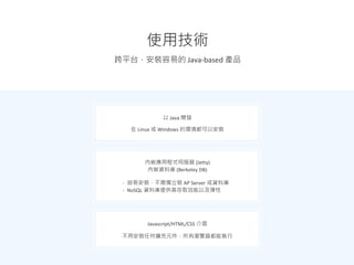 跨平台，安裝容易的 Java-based 產品
使用技術
以 Java 開發
在 Linux 或 Windows 的環境都可以安裝
內嵌應用程式伺服器 (Jetty)
內嵌資料庫 (Berkeley DB)
- 容易安裝，不需獨立裝 AP Server 或資料庫
- NoSQL 資料庫提供高存取效能以及彈性
Javascript/HTML/CSS 介面
不用安裝任何擴充元件，所有瀏覽器都能執行
 