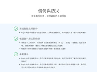 備份與防災
系統整體定期備份
多種備份方式，確保資料的永續保存
• Ragic 每台伺服器都有完整的每天以及每週整體備份，確保任何災難下資料都能夠還原
帳號資料庫定期備份
• 專業版以上的用戶，另外還有自己帳號資料庫的「每日」「每周」「每雙週」的自動異
地、 異廠商備份，確保任何情況都能夠找回自己的資料
• 帳號資料庫的自動備份也提供您隨時手動下載或是進行還原
手動備份
• Ragic 也提供專業版以上用戶手動資料庫備份的功能，讓您可以隨時下載您的資料庫完
整備份
• Ragic 也提供專業版以上用戶手動異地備份功能，讓您隨時可以把整個資料庫，備份到
另一個不同地點的不同雲端廠商的備份系統上
 