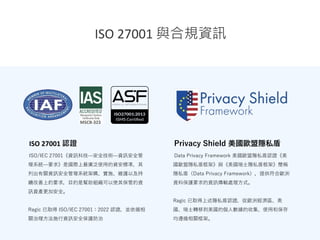 ISO 27001 認證
ISO/IEC 27001《資訊科技—安全技術—資訊安全管
理系統—要求》是國際上最廣泛使用的資安標準，其
列出有關資訊安全管理系統架構、實施、維護以及持
續改善上的要求，目的是幫助組織可以使其保管的資
訊資產更加安全。
Ragic 已取得 ISO/IEC 27001：2022 認證，並依循相
關治理方法施行資訊安全保護防治
ISO 27001 與合規資訊
Privacy Shield 美國歐盟隱私盾
Data Privacy Framework 美國歐盟隱私盾認證《美
國歐盟隱私盾框架》與《美國瑞士隱私盾框架》簡稱
隱私盾（Data Privacy Framework），提供符合歐洲
資料保護要求的資訊傳輸處理方式。
Ragic 已取得上述隱私盾認證，從歐洲經濟區、英
國、瑞士轉移到美國的個人數據的收集、使用和保存
均遵循相關框架。
 
