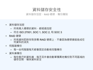 資料儲存安全性
資料儲存加密、RAID 硬碟、備份機制
• 資料儲存加密
– 所有寫入硬碟的資料，都經過加密
– 符合 ISO 27001, SOC 1, SOC 2, 和 SOC 3
• RAID 硬碟
– 所有資料即時存到多顆 RAID 硬碟上，不會因為硬碟損毀造成任
何資料的消失
• 伺服器備份
– 每一台伺服器每天都會固定自動做完整備份
• 資料庫備份
– 每位客戶的資料庫，每天另外會自動單獨異地備份到不同區域的
儲存空間，確保資料安全
 