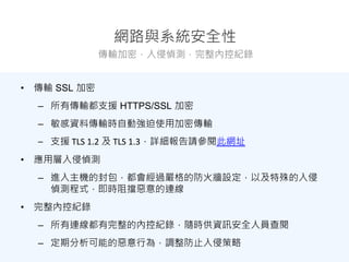 網路與系統安全性
傳輸加密，入侵偵測，完整內控紀錄
• 傳輸 SSL 加密
– 所有傳輸都支援 HTTPS/SSL 加密
– 敏感資料傳輸時自動強迫使用加密傳輸
– 支援 TLS 1.2 及 TLS 1.3，詳細報告請參閱此網址
• 應用層入侵偵測
– 進入主機的封包，都會經過嚴格的防火牆設定，以及特殊的入侵
偵測程式，即時阻擋惡意的連線
• 完整內控紀錄
– 所有連線都有完整的內控紀錄，隨時供資訊安全人員查閱
– 定期分析可能的惡意行為，調整防止入侵策略
 