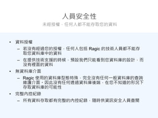 人員安全性
未經授權，任何人都不能存取您的資料
• 資料授權
– 若沒有經過您的授權，任何人包括 Ragic 的技術人員都不能存
取您資料庫中的資料
– 在提供技術支援的時候，預設我們只能看到您資料庫的設計，而
沒有裡面的資料
• 無資料庫介面
– Ragic 使用的資料庫型態特殊，完全沒有任何一般資料庫的查詢
維護介面。因此沒有任何透過資料庫後端，在您不知道的形況下
存取資料庫的可能性
• 完整內控紀錄
– 所有資料存取都有完整的內控紀錄，隨時供資訊安全人員查閱
 