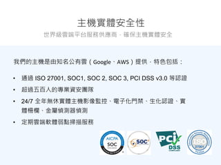 主機實體安全性
世界級雲端平台服務供應商，確保主機實體安全
• 通過 ISO 27001, SOC1, SOC 2, SOC 3, PCI DSS v3.0 等認證
• 超過五百人的專業資安團隊
• 24/7 全年無休實體主機影像監控、電子化門禁、生化認證、實
體柵欄、金屬偵測器偵測
• 定期雲端軟體弱點掃描服務
我們的主機是由知名公有雲（Google、AWS）提供，特色包括：
 
