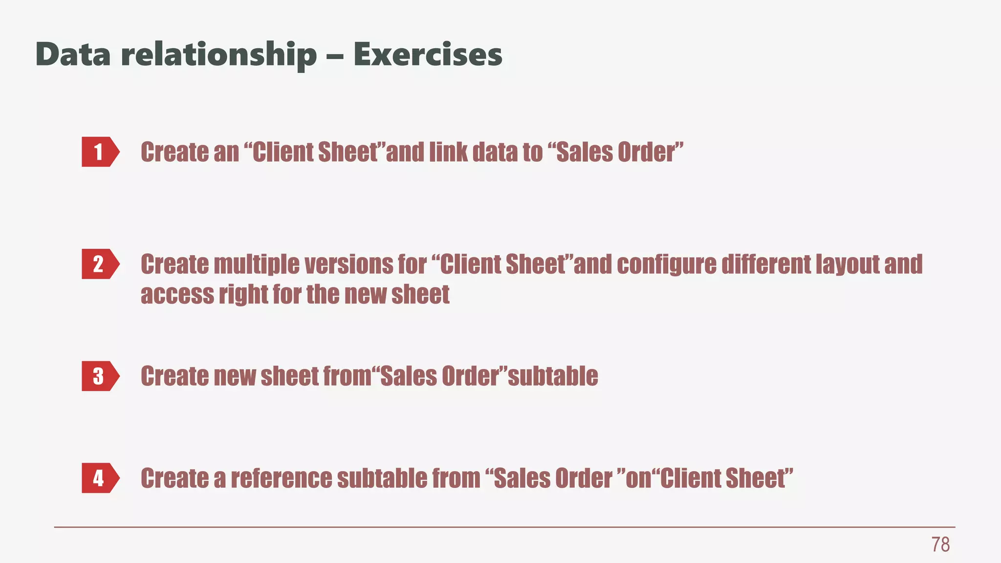78
Data relationship – Exercises
Create an “Client Sheet”and link data to “Sales Order”1
2 Create multiple versions for “Client Sheet”and configure different layout and
access right for the new sheet
3 Create new sheet from“Sales Order”subtable
4 Create a reference subtable from “Sales Order ”on“Client Sheet”
 