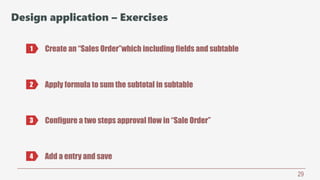 29
Design application – Exercises
Create an “Sales Order”which including fields and subtable1
2 Apply formula to sum the subtotal in subtable
3 Configure a two steps approval flow in “Sale Order”
4 Add a entry and save
 
