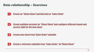 78
Data relationship – Exercises
Create an “Client Sheet”and link data to “Sales Order”1
2 Create multiple versions for “Client Sheet”and configure different layout and
access right for the new sheet
3 Create new sheet from“Sales Order”subtable
4 Create a reference subtable from “Sales Order ”on“Client Sheet”
 