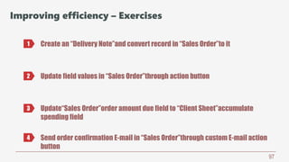 97
Improving efficiency – Exercises
Create an “Delivery Note”and convert record in “Sales Order”to it1
2 Update field values in “Sales Order”through action button
3 Update“Sales Order”order amount due field to “Client Sheet”accumulate
spending field
4 Send order confirmation E-mail in “Sales Order”through custom E-mail action
button
 