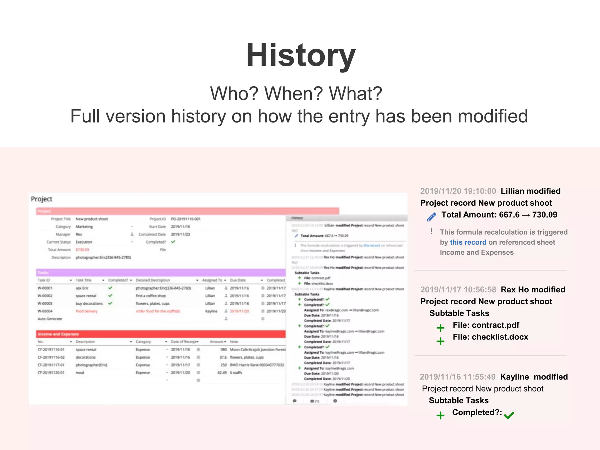 2019/11/20 19:10:00 Lillian modified
Project record New product shoot
Total Amount: 667.6 → 730.09
2019/11/17 10:56:58 Rex Ho modified
Project record New product shoot
Subtable Tasks
File: contract.pdf
File: checklist.docx
2019/11/16 11:55:49 Kayline modified
Project record New product shoot
Subtable Tasks
Completed?:
This formula recalculation is triggered
by this record on referenced sheet
Income and Expenses
!
Who? When? What?
Full version history on how the entry has been modified
History
 