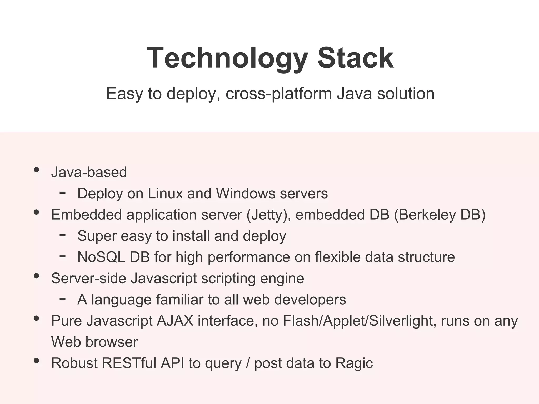 Easy to deploy, cross-platform Java solution
Technology Stack
• Java-based
- Deploy on Linux and Windows servers
• Embedded application server (Jetty), embedded DB (Berkeley DB)
- Super easy to install and deploy
- NoSQL DB for high performance on flexible data structure
• Server-side Javascript scripting engine
- A language familiar to all web developers
• Pure Javascript AJAX interface, no Flash/Applet/Silverlight, runs on any
Web browser
• Robust RESTful API to query / post data to Ragic
 