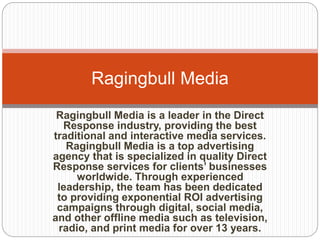 Ragingbull Media 
Ragingbull Media is a leader in the Direct 
Response industry, providing the best 
traditional and interactive media services. 
Ragingbull Media is a top advertising 
agency that is specialized in quality Direct 
Response services for clients’ businesses 
worldwide. Through experienced 
leadership, the team has been dedicated 
to providing exponential ROI advertising 
campaigns through digital, social media, 
and other offline media such as television, 
radio, and print media for over 13 years. 
 