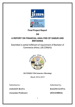 Final Project Report
ON
A REPORT ON FINANCIAL ANALYSIS OF DABUR AND
BRITANNIA
Submitted in partial fulfillment of requirement of Bachelor of
Commerce (Hons.) (B.COM(H))
B.COM(H) VIth Semester (Morning)
Batch 2016-2019
Submitted to: Submitted by:
JASLEEN RANA RAGINI GUPTA
(Associate Professor) (02414188816)
1
 
