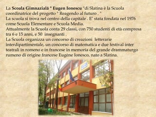 La Scoala Gimnazială " Eugen Ionescu "di Slatina è la Scuola
coordinatrice del progetto " Reagendo al futuro . "
La scuola si trova nel centro della capitale . E’ stata fondata nel 1976
come Scuola Elementare e Scuola Media.
Attualmente la Scuola conta 29 classi, con 750 studenti di età compresa
tra 6 e 15 anni, e 50 insegnanti .
La Scuola organizza un concorso di creazioni letterarie
interdipartimentale, un concorso di matematica e due festival inter
teatrali in romeno e in francese in memoria del grande drammaturgo
rumeno di origine francese Eugène Ionesco, nato a Slatina.
 