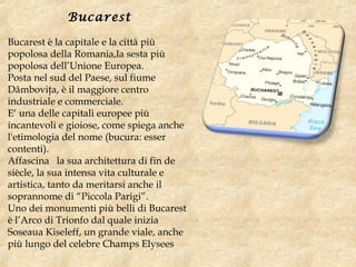 Bucarest
Bucarest è la capitale e la città più
popolosa della Romania,la sesta più
popolosa dell’Unione Europea.
Posta nel sud del Paese, sul fiume
Dâmboviţa, è il maggiore centro
industriale e commerciale.
E‘ una delle capitali europee più
incantevoli e gioiose, come spiega anche
l'etimologia del nome (bucura: esser
contenti).
Affascina   la sua architettura di fin de
siècle, la sua intensa vita culturale e
artistica, tanto da meritarsi anche il
soprannome di “Piccola Parigi”.
Uno dei monumenti più belli di Bucarest
è l’Arco di Trionfo dal quale inizia
Soseaua Kiseleff, un grande viale, anche
più lungo del celebre Champs Elysees
 
 