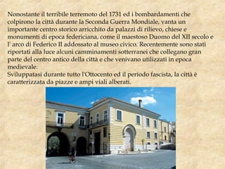 Nonostante il terribile terremoto del 1731 ed i bombardamenti che
colpirono la città durante la Seconda Guerra Mondiale, vanta un
importante centro storico arricchito da palazzi di rilievo, chiese e
monumenti di epoca federiciana, come il maestoso Duomo del XII secolo e
l' arco di Federico II addossato al museo civico. Recentemente sono stati
riportati alla luce alcuni camminamenti sotterranei che collegano gran
parte del centro antico della città e che venivano utilizzati in epoca
medievale.
Sviluppatasi durante tutto l'Ottocento ed il periodo fascista, la città è
caratterizzata da piazze e ampi viali alberati.
 