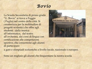 La Scuola Secondaria di primo grado
“G. Bovio” si trova a Foggia
( Puglia) nel centro della città. Si
caratterizza per la moltitudine di
progetti scolastici che offre agli
studenti : dalla musica
all’informatica, dal teatro
all’orchestra, dai corsi di lingua con
certificazione alle competizioni
sportive, che consentono agli alunni
di partecipare
Bovio
a gare e olimpiadi scolastiche a livello locale, nazionale e europeo.
Sono un migliaio gli alunni che frequentano la nostra scuola
 