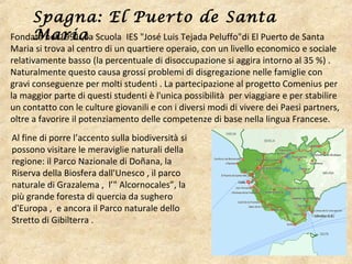 Fondata nel 1991 , la Scuola IES "José Luis Tejada Peluffo"di El Puerto de Santa
Maria si trova al centro di un quartiere operaio, con un livello economico e sociale
relativamente basso (la percentuale di disoccupazione si aggira intorno al 35 %) .
Naturalmente questo causa grossi problemi di disgregazione nelle famiglie con
gravi conseguenze per molti studenti . La partecipazione al progetto Comenius per
la maggior parte di questi studenti è l'unica possibilità per viaggiare e per stabilire
un contatto con le culture giovanili e con i diversi modi di vivere dei Paesi partners,
oltre a favorire il potenziamento delle competenze di base nella lingua Francese.
Spagna: El Puerto de Santa
Maria
Al fine di porre l’accento sulla biodiversità si
possono visitare le meraviglie naturali della
regione: il Parco Nazionale di Doñana, la
Riserva della Biosfera dall'Unesco , il parco
naturale di Grazalema , l’" Alcornocales”, la
più grande foresta di quercia da sughero
d'Europa , e ancora il Parco naturale dello
Stretto di Gibilterra .
 