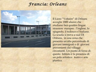 Il Liceo “Voltaire” di Orléans
accoglie 1800 alunni che
studiano ben quattro lingue
straniere europee : l‘inglese, lo
spagnolo, il tedesco e l'italiano.
La scuola si trova a sud DI
Orléans, in una zona che
presenta un'alta percentuale di
giovani immigrati e di giovani
provenienti dai villaggi
circostanti. Un punto di forza di
questo Istituto è la presenza di
un polo artistico: teatro e arte
plastica.
Francia: Orleans
 