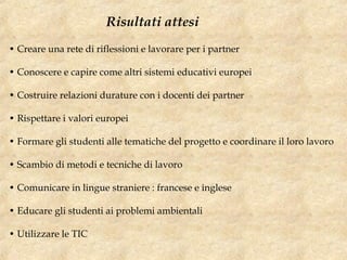 • Creare una rete di riflessioni e lavorare per i partner
• Conoscere e capire come altri sistemi educativi europei
• Costruire relazioni durature con i docenti dei partner
• Rispettare i valori europei
• Formare gli studenti alle tematiche del progetto e coordinare il loro lavoro
• Scambio di metodi e tecniche di lavoro
• Comunicare in lingue straniere : francese e inglese
• Educare gli studenti ai problemi ambientali
• Utilizzare le TIC
Risultati attesi
 