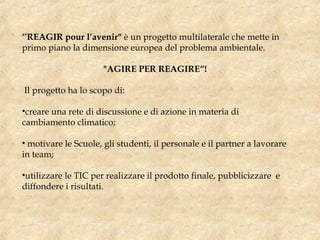 ‘’REAGIR pour l’avenir" è un progetto multilaterale che mette in
primo piano la dimensione europea del problema ambientale. 
"AGIRE PER REAGIRE“!
Il progetto ha lo scopo di:
•creare una rete di discussione e di azione in materia di
cambiamento climatico;
• motivare le Scuole, gli studenti, il personale e il partner a lavorare
in team;
•utilizzare le TIC per realizzare il prodotto finale, pubblicizzare e
diffondere i risultati. 
 