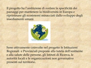 Il progetto ha l’ambizione di svelare la specificità dei
paesaggi per mantenere la biodiversità in Europa e
ripristinare gli ecosistemi minacciati dallo sviluppo degli
insediamenti umani. 
Sono attivamente coinvolte nel progetto le Istituzioni
Regionali e Provinciali preposte alla tutela dell'ambiente
e alla salute delle persone, gli Istituti di Ricerca, le
autorità locali e le organizzazioni non governative
presenti sul territorio.
 