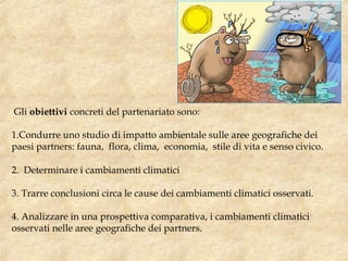 Gli obiettivi concreti del partenariato sono:
1.Condurre uno studio di impatto ambientale sulle aree geografiche dei
paesi partners: fauna, flora, clima, economia, stile di vita e senso civico.
2. Determinare i cambiamenti climatici
3. Trarre conclusioni circa le cause dei cambiamenti climatici osservati.
4. Analizzare in una prospettiva comparativa, i cambiamenti climatici
osservati nelle aree geografiche dei partners.
 