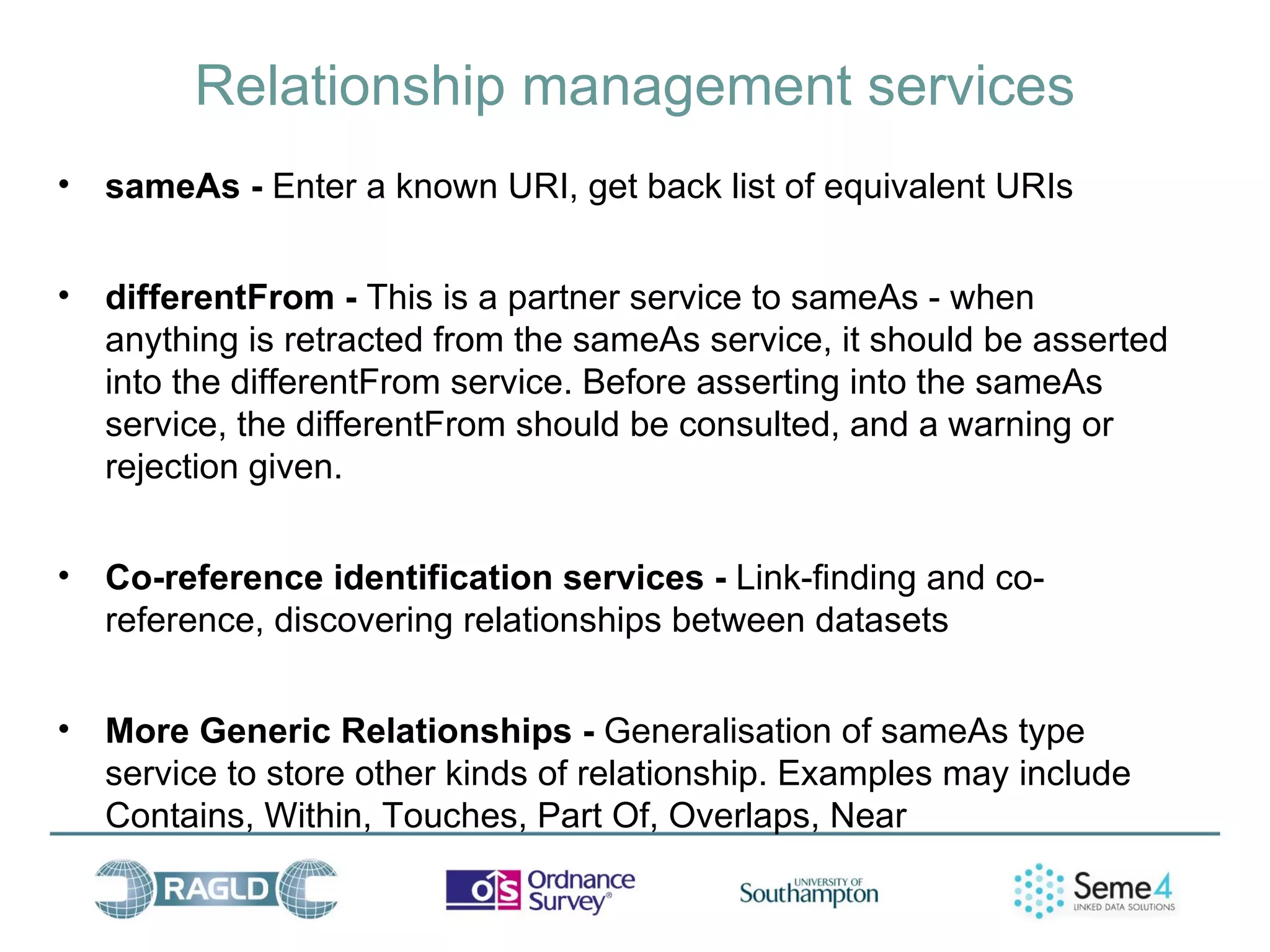 Relationship management services
•   sameAs - Enter a known URI, get back list of equivalent URIs


•   differentFrom - This is a partner service to sameAs - when
    anything is retracted from the sameAs service, it should be asserted
    into the differentFrom service. Before asserting into the sameAs
    service, the differentFrom should be consulted, and a warning or
    rejection given.


•   Co-reference identification services - Link-finding and co-
    reference, discovering relationships between datasets


•   More Generic Relationships - Generalisation of sameAs type
    service to store other kinds of relationship. Examples may include
    Contains, Within, Touches, Part Of, Overlaps, Near
 