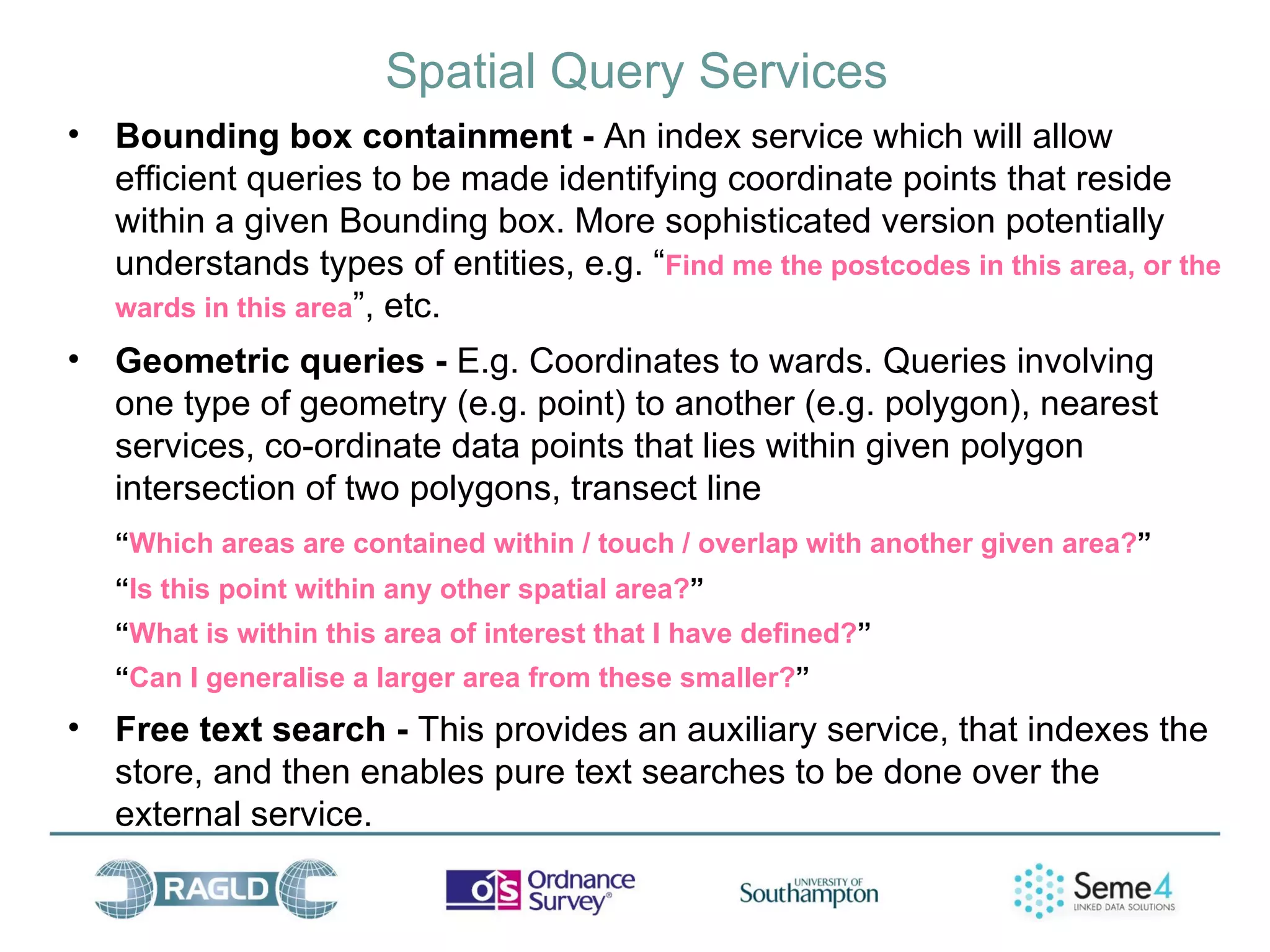 Spatial Query Services
•   Bounding box containment - An index service which will allow
    efficient queries to be made identifying coordinate points that reside
    within a given Bounding box. More sophisticated version potentially
    understands types of entities, e.g. “Find me the postcodes in this area, or the
    wards in this area”, etc.
•   Geometric queries - E.g. Coordinates to wards. Queries involving
    one type of geometry (e.g. point) to another (e.g. polygon), nearest
    services, co-ordinate data points that lies within given polygon
    intersection of two polygons, transect line
    “Which areas are contained within / touch / overlap with another given area?”
    “Is this point within any other spatial area?”
    “What is within this area of interest that I have defined?”
    “Can I generalise a larger area from these smaller?”
•   Free text search - This provides an auxiliary service, that indexes the
    store, and then enables pure text searches to be done over the
    external service.
 