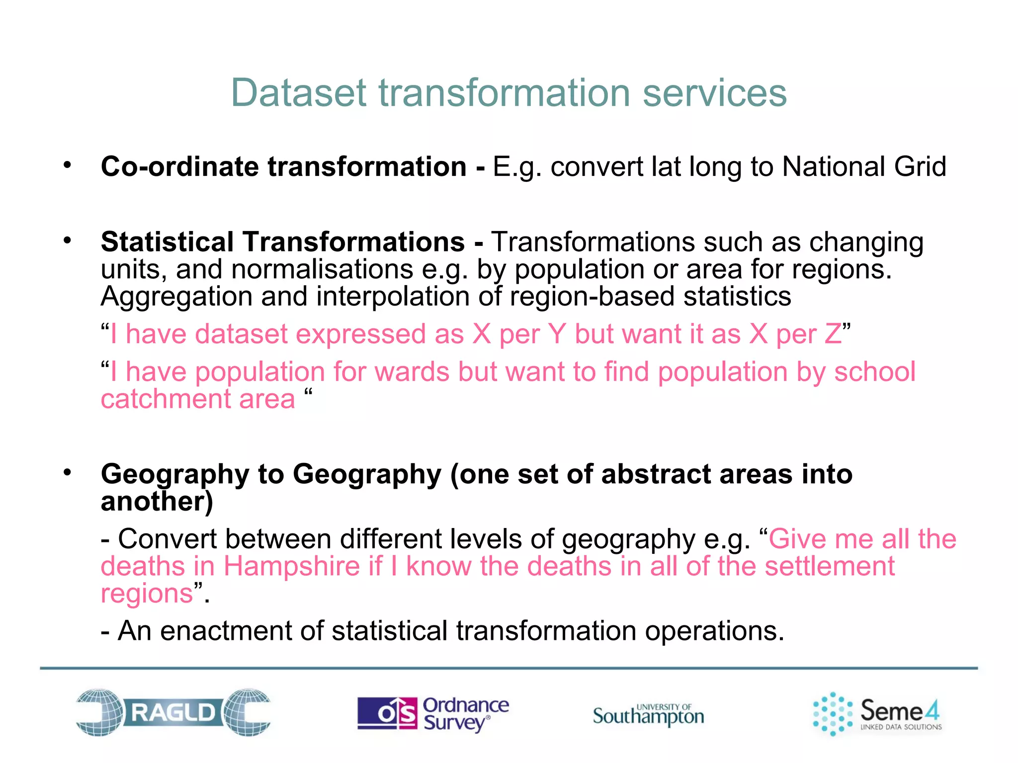 Dataset transformation services
•   Co-ordinate transformation - E.g. convert lat long to National Grid

•   Statistical Transformations - Transformations such as changing
    units, and normalisations e.g. by population or area for regions.
    Aggregation and interpolation of region-based statistics
    “I have dataset expressed as X per Y but want it as X per Z”
    “I have population for wards but want to find population by school
    catchment area “

•   Geography to Geography (one set of abstract areas into
    another)
    - Convert between different levels of geography e.g. “Give me all the
    deaths in Hampshire if I know the deaths in all of the settlement
    regions”.
    - An enactment of statistical transformation operations.
 