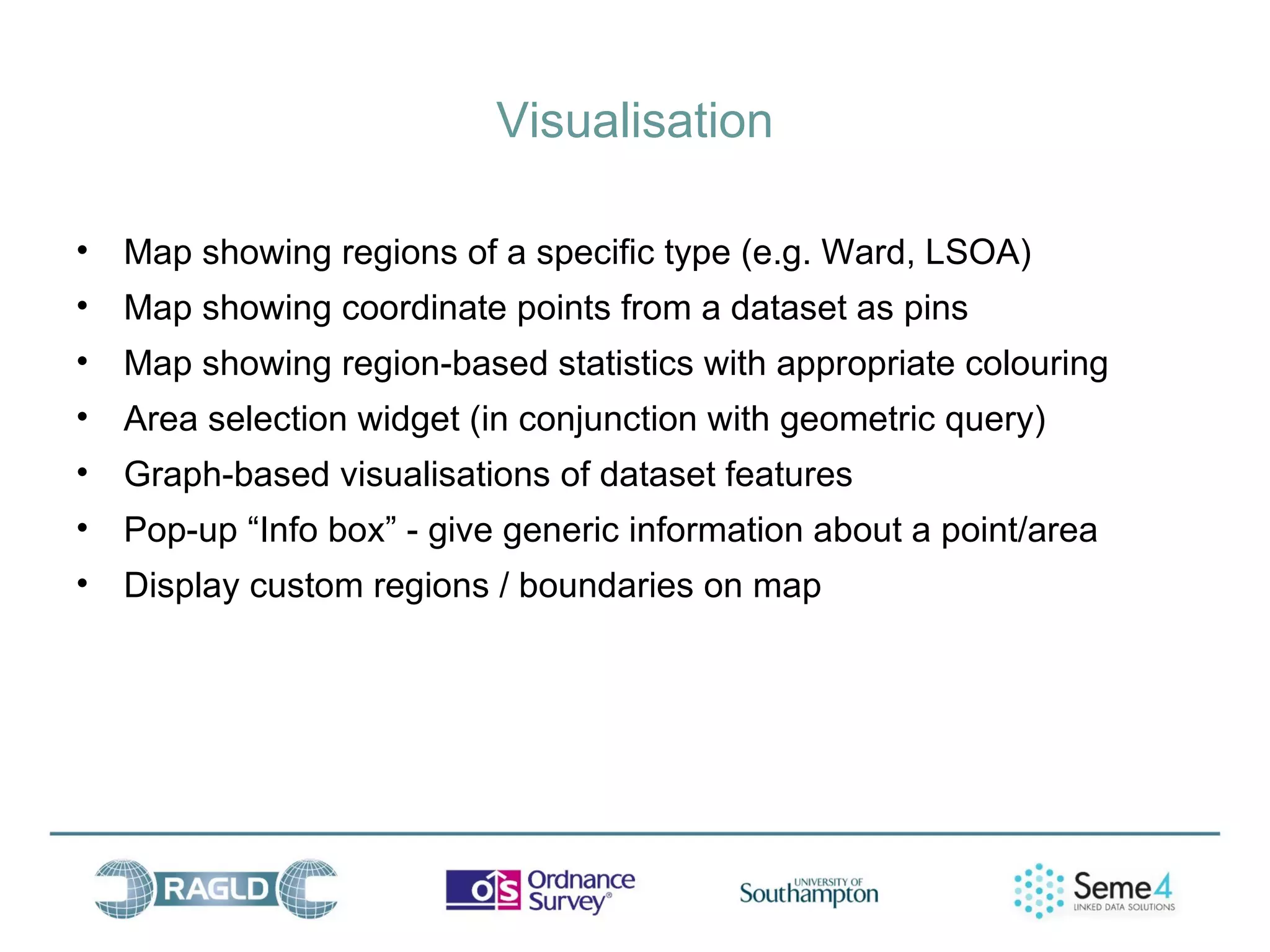 Visualisation

• Map showing regions of a specific type (e.g. Ward, LSOA)
• Map showing coordinate points from a dataset as pins
• Map showing region-based statistics with appropriate colouring
• Area selection widget (in conjunction with geometric query)
• Graph-based visualisations of dataset features
• Pop-up “Info box” - give generic information about a point/area
• Display custom regions / boundaries on map
 