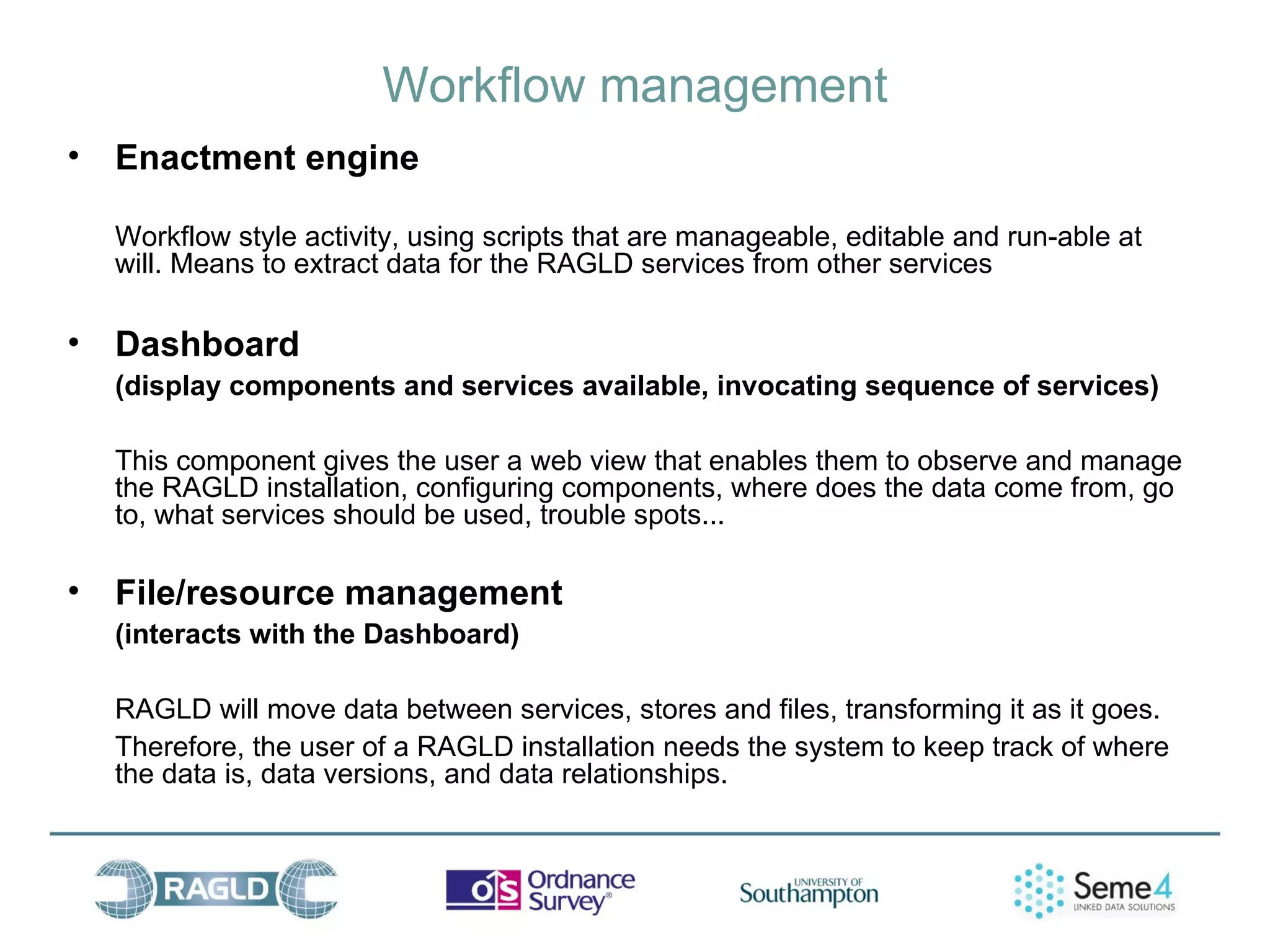 Workflow management
•   Enactment engine

    Workflow style activity, using scripts that are manageable, editable and run-able at
    will. Means to extract data for the RAGLD services from other services

•   Dashboard
    (display components and services available, invocating sequence of services)

    This component gives the user a web view that enables them to observe and manage
    the RAGLD installation, configuring components, where does the data come from, go
    to, what services should be used, trouble spots...

•   File/resource management
    (interacts with the Dashboard)

    RAGLD will move data between services, stores and files, transforming it as it goes.
    Therefore, the user of a RAGLD installation needs the system to keep track of where
    the data is, data versions, and data relationships.
 