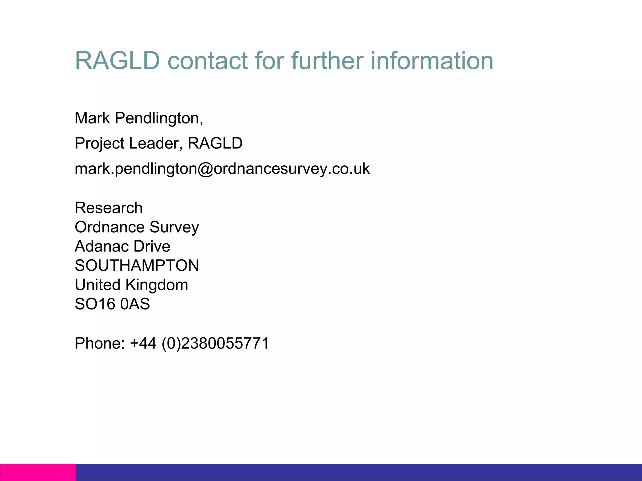 RAGLD contact for further information

Mark Pendlington,
Project Leader, RAGLD
mark.pendlington@ordnancesurvey.co.uk

Research
Ordnance Survey
Adanac Drive
SOUTHAMPTON
United Kingdom
SO16 0AS

Phone: +44 (0)2380055771
 