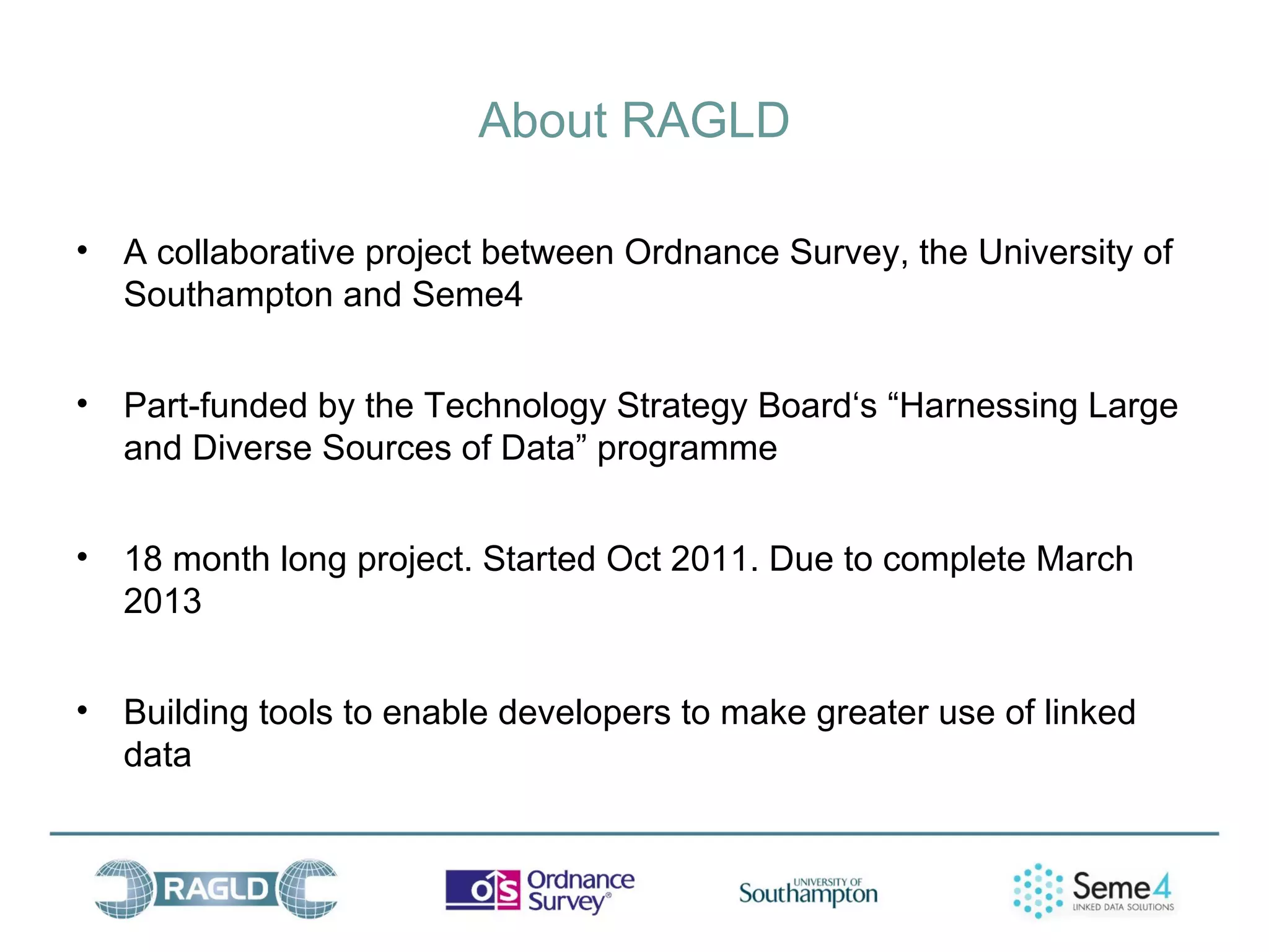 About RAGLD

• A collaborative project between Ordnance Survey, the University of
  Southampton and Seme4


• Part-funded by the Technology Strategy Board‘s “Harnessing Large
  and Diverse Sources of Data” programme


• 18 month long project. Started Oct 2011. Due to complete March
  2013


• Building tools to enable developers to make greater use of linked
  data
 