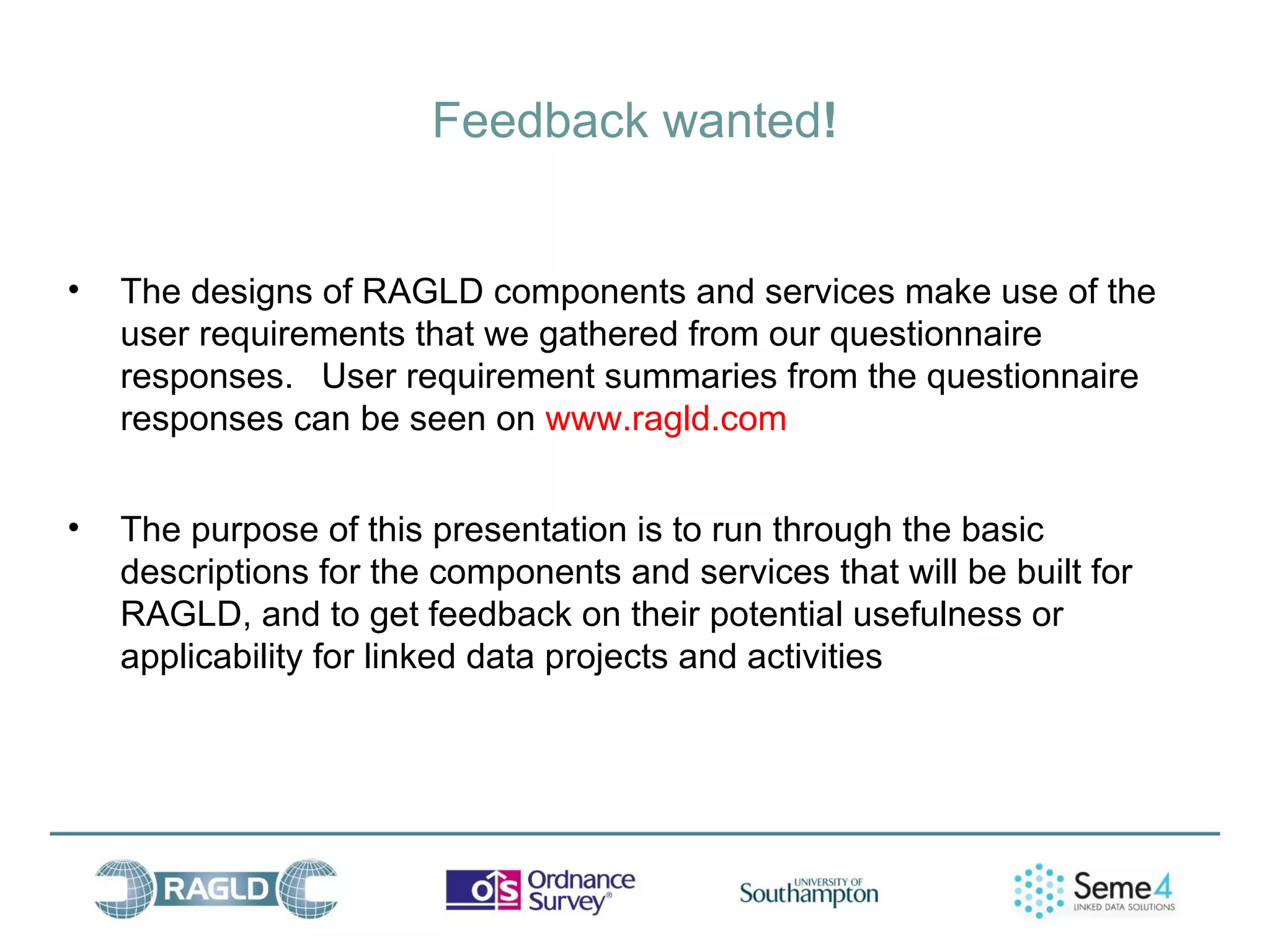Feedback wanted!


•   The designs of RAGLD components and services make use of the
    user requirements that we gathered from our questionnaire
    responses. User requirement summaries from the questionnaire
    responses can be seen on www.ragld.com


•   The purpose of this presentation is to run through the basic
    descriptions for the components and services that will be built for
    RAGLD, and to get feedback on their potential usefulness or
    applicability for linked data projects and activities
 