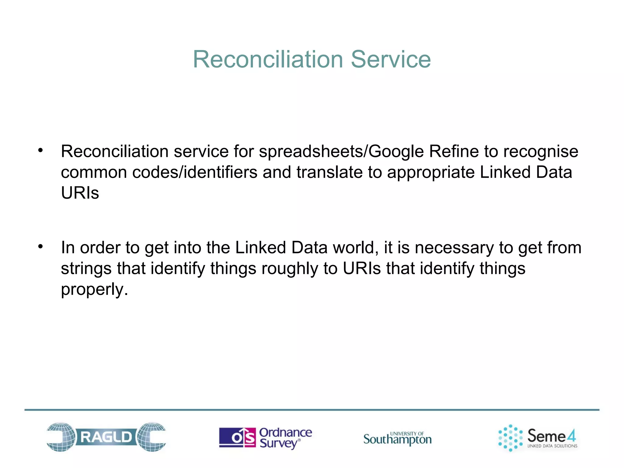 Reconciliation Service


• Reconciliation service for spreadsheets/Google Refine to recognise
  common codes/identifiers and translate to appropriate Linked Data
  URIs


• In order to get into the Linked Data world, it is necessary to get from
  strings that identify things roughly to URIs that identify things
  properly.
 