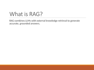 What is RAG?
RAG combines LLMs with external knowledge retrieval to generate
accurate, grounded answers.
 