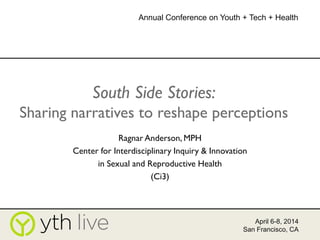 South Side Stories:
Sharing narratives to reshape perceptions
Ragnar Anderson, MPH
Center for Interdisciplinary Inquiry & Innovation
in Sexual and Reproductive Health
(Ci3)
April 6-8, 2014
San Francisco, CA
Annual Conference on Youth + Tech + Health
 