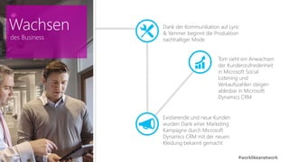 Dank der Kommunikation auf Lync 
& Yammer beginnt die Produktion 
nachhaltiger Mode 
Tom sieht ein Anwachsen 
der Kundenzufriedenheit 
in Microsoft Social 
Listening und 
Verkaufszahlen steigen 
ablesbar in Microsoft 
Dynamics CRM 
Existierende und neue Kunden 
wurden Dank einer Marketing 
Kampagne durch Microsoft 
Dynamics CRM mit der neuen 
Kleidung bekannt gemacht 
#worklikeanetwork 
Wachsen 
des Business 
 