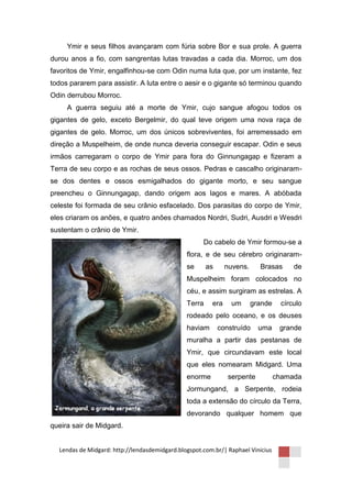 Ymir e seus filhos avançaram com fúria sobre Bor e sua prole. A guerra
durou anos a fio, com sangrentas lutas travadas a cada dia. Morroc, um dos
favoritos de Ymir, engalfinhou-se com Odin numa luta que, por um instante, fez
todos pararem para assistir. A luta entre o aesir e o gigante só terminou quando
Odin derrubou Morroc.
     A guerra seguiu até a morte de Ymir, cujo sangue afogou todos os
gigantes de gelo, exceto Bergelmir, do qual teve origem uma nova raça de
gigantes de gelo. Morroc, um dos únicos sobreviventes, foi arremessado em
direção a Muspelheim, de onde nunca deveria conseguir escapar. Odin e seus
irmãos carregaram o corpo de Ymir para fora do Ginnungagap e fizeram a
Terra de seu corpo e as rochas de seus ossos. Pedras e cascalho originaram-
se dos dentes e ossos esmigalhados do gigante morto, e seu sangue
preencheu o Ginnungagap, dando origem aos lagos e mares. A abóbada
celeste foi formada de seu crânio esfacelado. Dos parasitas do corpo de Ymir,
eles criaram os anões, e quatro anões chamados Nordri, Sudri, Ausdri e Wesdri
sustentam o crânio de Ymir.
                                                     Do cabelo de Ymir formou-se a
                                               flora, e de seu cérebro originaram-
                                               se      as     nuvens.     Brasas      de
                                               Muspelheim foram colocados no
                                               céu, e assim surgiram as estrelas. A
                                               Terra    era     um      grande    círculo
                                               rodeado pelo oceano, e os deuses
                                               haviam       construído    uma     grande
                                               muralha a partir das pestanas de
                                               Ymir, que circundavam este local
                                               que eles nomearam Midgard. Uma
                                               enorme          serpente          chamada
                                               Jormungand, a Serpente, rodeia
                                               toda a extensão do círculo da Terra,
                                               devorando qualquer homem que
queira sair de Midgard.


  Lendas de Midgard: http://lendasdemidgard.blogspot.com.br/| Raphael Vinicius
 